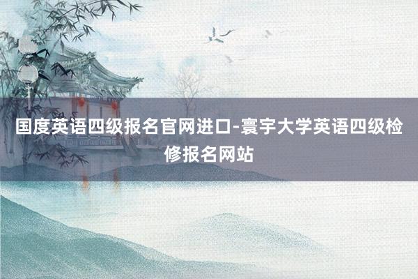 国度英语四级报名官网进口-寰宇大学英语四级检修报名网站